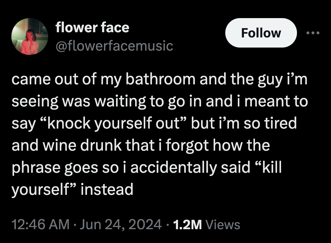 screenshot - flower face came out of my bathroom and the guy i'm seeing was waiting to go in and i meant to say "knock yourself out" but i'm so tired and wine drunk that i forgot how the phrase goes so i accidentally said "kill yourself" instead 1.2M View